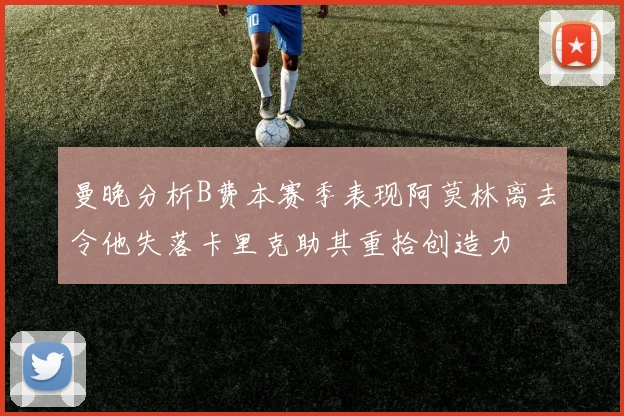 曼晚分析B费本赛季表现阿莫林离去令他失落卡里克助其重拾创造力