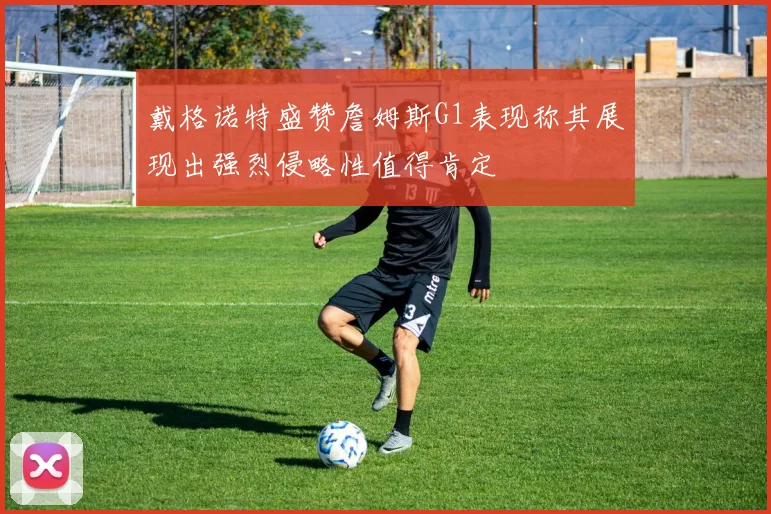 戴格诺特盛赞詹姆斯G1表现称其展现出强烈侵略性值得肯定