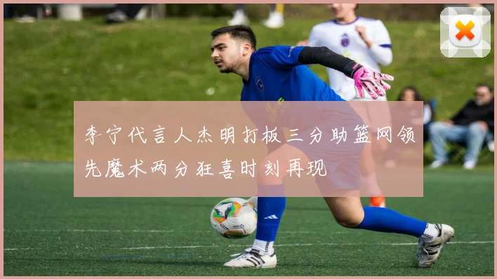 李宁代言人杰明打板三分助篮网领先魔术两分狂喜时刻再现
