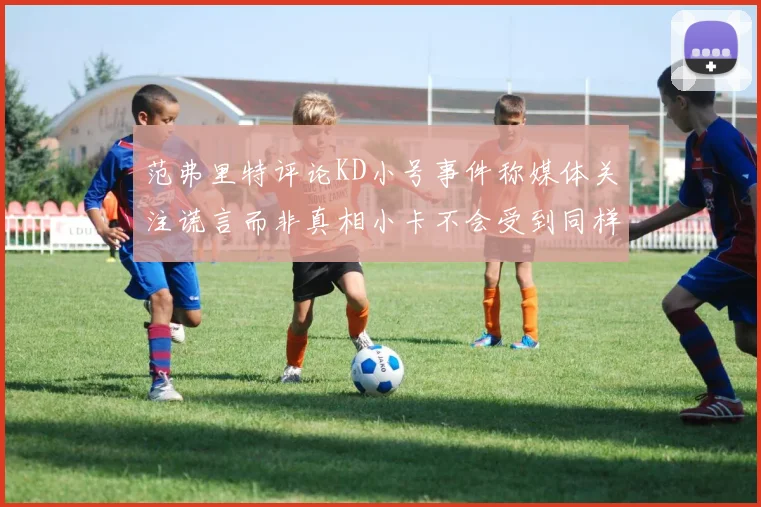 范弗里特评论KD小号事件称媒体关注谎言而非真相小卡不会受到同样打扰