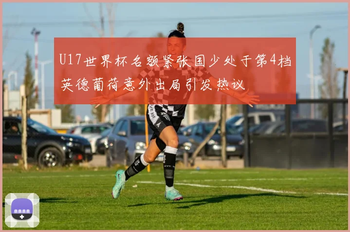 U17世界杯名额紧张国少处于第4档英德葡荷意外出局引发热议