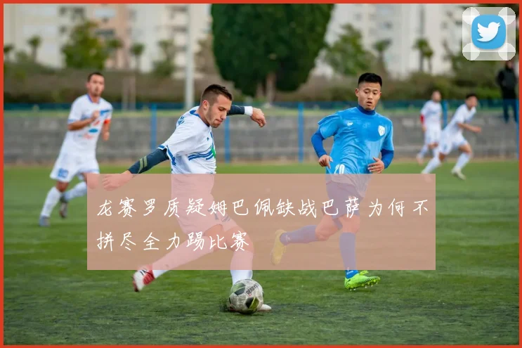 龙赛罗质疑姆巴佩缺战巴萨为何不拼尽全力踢比赛