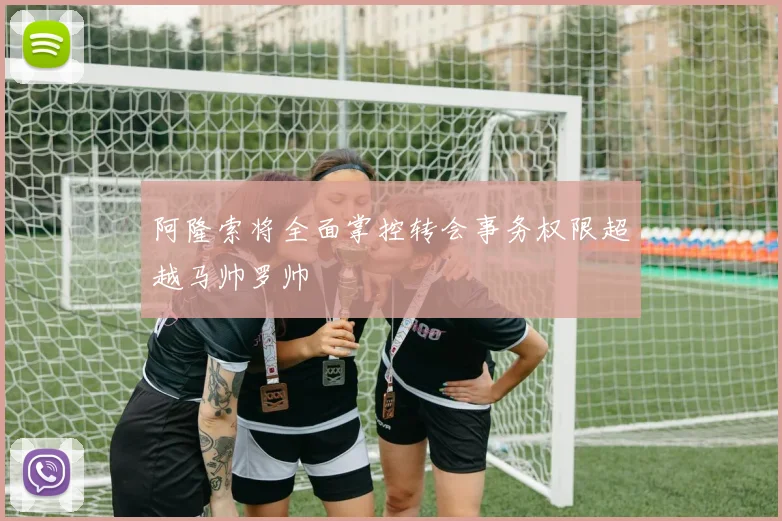 阿隆索将全面掌控转会事务权限超越马帅罗帅