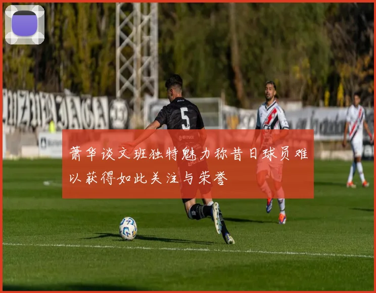 萧华谈文班独特魅力称昔日球员难以获得如此关注与荣誉