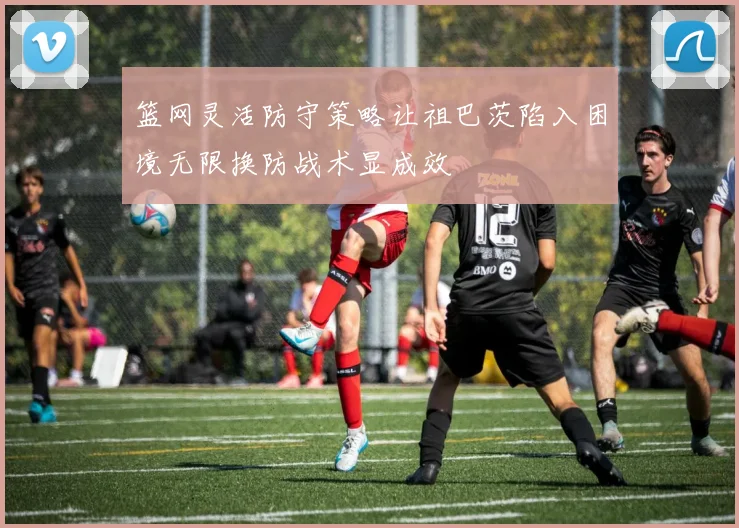 篮网灵活防守策略让祖巴茨陷入困境无限换防战术显成效