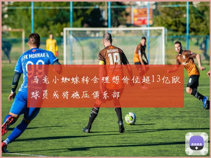 马竞小蜘蛛转会理想价位超13亿欧球员或将施压俱乐部