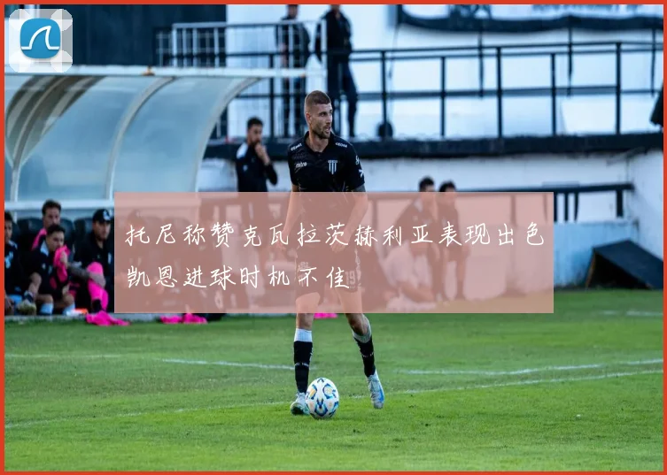 托尼称赞克瓦拉茨赫利亚表现出色凯恩进球时机不佳