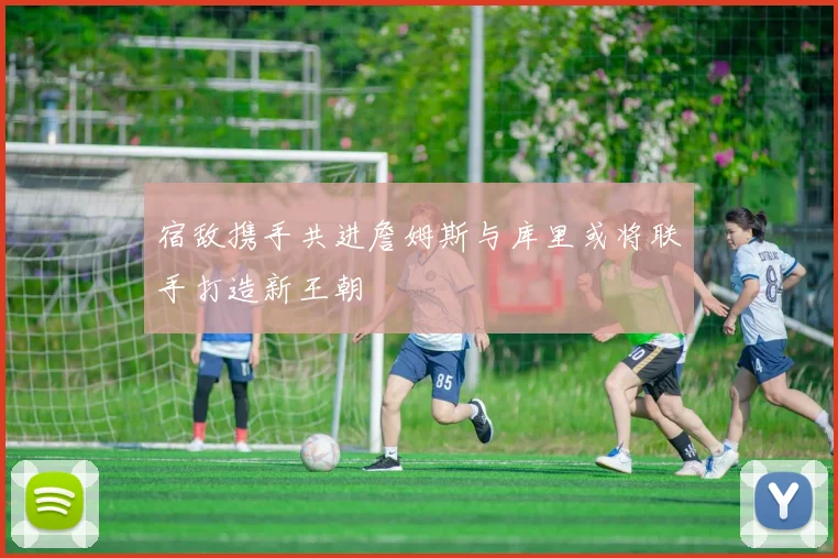 宿敌携手共进詹姆斯与库里或将联手打造新王朝