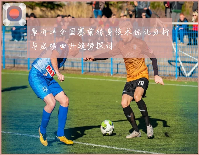 覃海洋全国赛前转身技术优化分析与成绩回升趋势探讨
